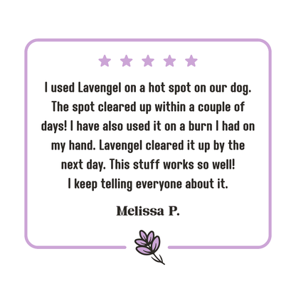 5-star Lavengel review from Melissa that reads: 'I used Lavengel on a hot spot on our dog. The spot cleared up within a couple of days! I have also used it on a burn I had on my hand. Lavengel cleared it up by the next day. This stuff works so well! I keep telling everyone about it.'!